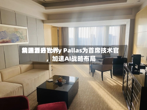 精选酒店世界集团晋升Tony Pallas为首席技术官，加速AI战略布局