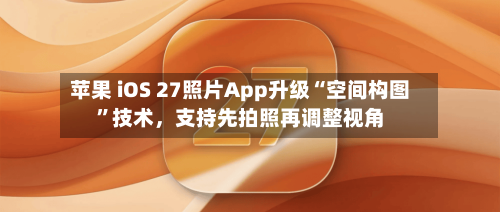 苹果 iOS 27照片App升级“空间构图”技术	，支持先拍照再调整视角-第2张图片